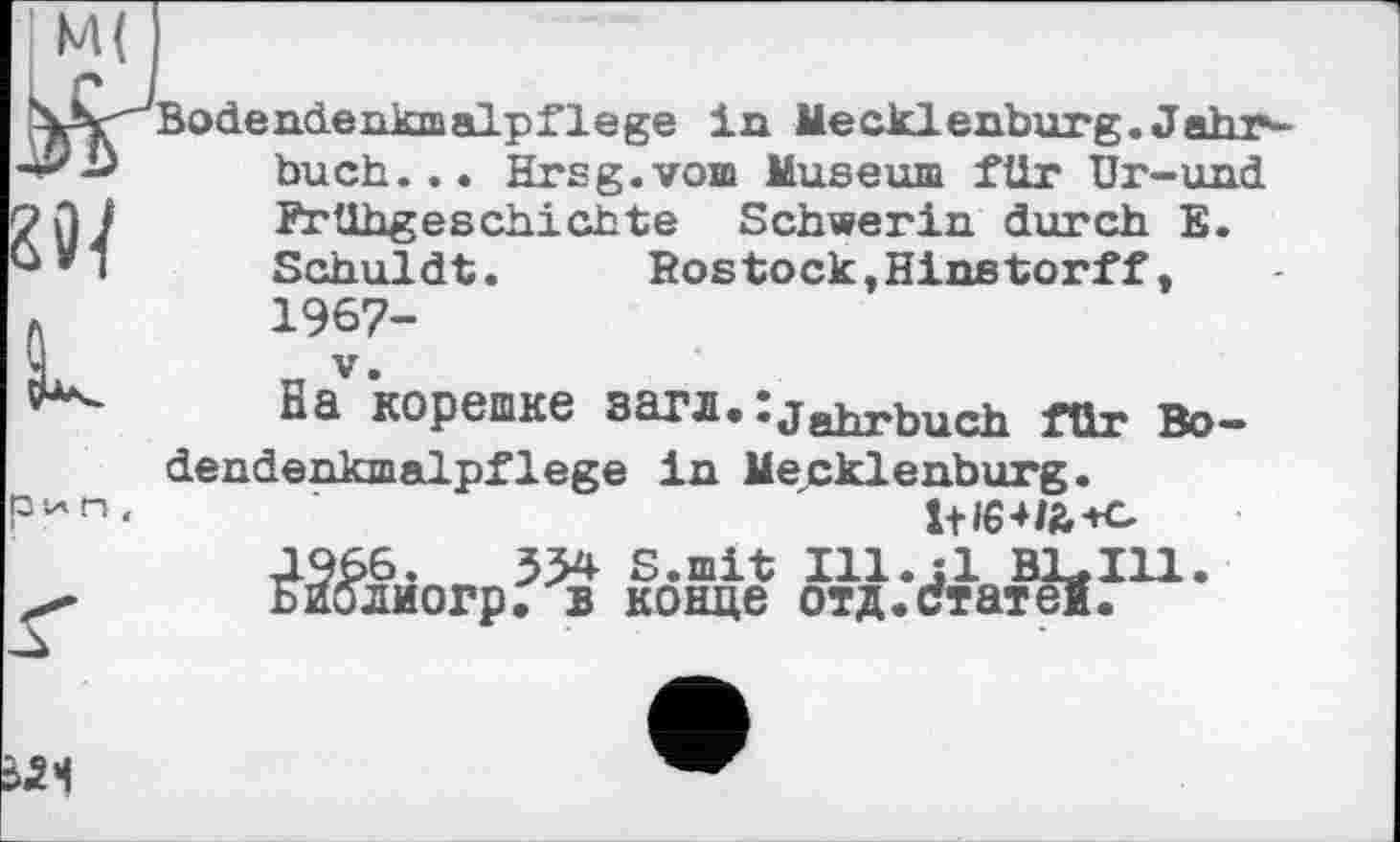 ﻿
Bodendenkmalpflege in Mecklenburg. Jahr~ buch... Hrsg.vom Museum für Ur-und Frühgeschichte Schwerin durch E. Schuldt.	Rostock,Hinstorff,
1967-_ V.
Ba корешке загл. :jRhrhnch für Bodendenkmalpflege in Mecklenburg.
J966. 3M S.mit Ill.jl Bl*Ill. ьиолиогр. в конце отд.статеї.
